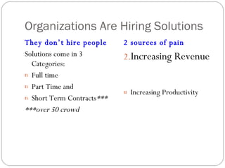 Organizations Are Hiring Solutions They don’t hire people Solutions come in 3 Categories:  Full time Part Time and  Short Term Contracts *** ***over 50 crowd 2 sources of pain Increasing Revenue Increasing Productivity 