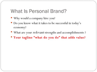 What Is Personal Brand? Why would a company hire you? Do you know what it takes to be successful in today’s economy? What are your  relevant  strengths and accomplishments ? Your tagline “what do you do” that adds value? 