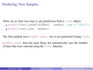 Predicting New Samples
There are at least two ways to get predictions from a train object:
predict(rpart_tune$finalModel, newdata, type = "class")
predict(rpart_tune, newdata)
The first method uses predict.rpart, but is not preferred if using train.
predict.train does the same thing, but automatically uses the number
of trees that were selected using the train function.
Max Kuhn (Pfizer) Predictive Modeling 99 /142
 