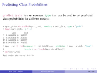 Predicting Class Probabilities
predict.train has an argument type that can be used to get predicted
class probabilities for different models:
> rpart_probs <- predict(rpart_tune, newdata = test_data, type = "prob")
> head(rpart_probs, n = 4)
Good Bad
6 0.8636364 0.1363636
7 0.8636364 0.1363636
13 0.8636364 0.1363636
16 0.8636364 0.1363636
> rpart_roc <- roc(response = test_data$Class, predictor = rpart_probs[, "Good"],
+
> auc(rpart_roc)
levels = rev(levels(test_data$Class)))
Area under the curve: 0.8154
Max Kuhn (Pfizer) Predictive Modeling 101 /142
 