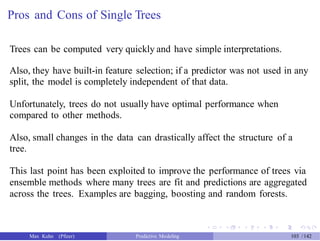 Pros and Cons of Single Trees
Trees can be computed very quickly and have simple interpretations.
Also, they have built-in feature selection; if a predictor was not used in any
split, the model is completely independent of that data.
Unfortunately, trees do not usually have optimal performance when
compared to other methods.
Also, small changes in the data can drastically affect the structure of a
tree.
This last point has been exploited to improve the performance of trees via
ensemble methods where many trees are fit and predictions are aggregated
across the trees. Examples are bagging, boosting and random forests.
Max Kuhn (Pfizer) Predictive Modeling 103 /142
 
