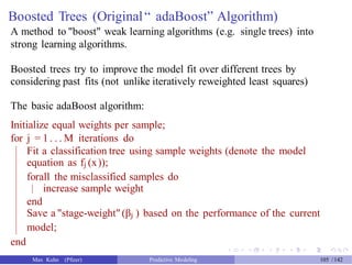 Boosted Trees (Original“ adaBoost” Algorithm)
A method to "boost" weak learning algorithms (e.g. single trees) into
strong learning algorithms.
Boosted trees try to improve the model fit over different trees by
considering past fits (not unlike iteratively reweighted least squares)
The basic adaBoost algorithm:
Initialize equal weights per sample;
for j = 1 . . . M iterations do
Fit a classification tree using sample weights (denote the model
equation as fj (x));
forall the misclassified samples do
increase sample weight
end
Save a "stage-weight"(βj ) based on the performance of the current
model;
end
Max Kuhn (Pfizer) Predictive Modeling 105 /142
 