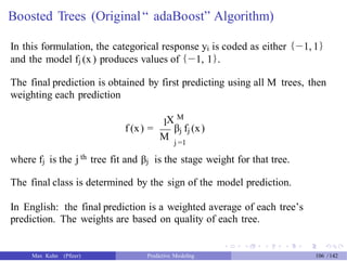 Boosted Trees (Original“ adaBoost” Algorithm)
In this formulation, the categorical response yi is coded as either {−1, 1}
and the model fj (x ) produces values of {−1, 1}.
The final prediction is obtained by first predicting using all M trees, then
weighting each prediction
M
1
f (x) =
X
βj fj (x)
M j =1
where fj is the j th tree fit and βj is the stage weight for that tree.
The final class is determined by the sign of the model prediction.
In English: the final prediction is a weighted average of each tree’s
prediction. The weights are based on quality of each tree.
Max Kuhn (Pfizer) Predictive Modeling 106 /142
 