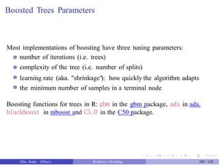 Boosted Trees Parameters
Most implementations of boosting have three tuning parameters:
number of iterations (i.e. trees)
complexity of the tree (i.e. number of splits)
learning rate (aka. "shrinkage"): how quickly the algorithm adapts
the minimum number of samples in a terminal node
Boosting functions for trees in R: gbm in the gbm package, ada in ada,
blackboost in mboost and C5.0 in the C50 package.
Max Kuhn (Pfizer) Predictive Modeling 108 /142
 