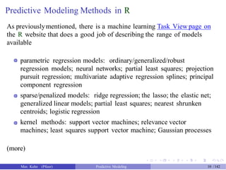 Predictive Modeling Methods in R
As previouslymentioned, there is a machine learning Task View page on
the R website that does a good job of describing the range of models
available
parametric regression models: ordinary/generalized/robust
regression models; neural networks; partial least squares; projection
pursuit regression; multivariate adaptive regression splines; principal
component regression
sparse/penalized models: ridge regression; the lasso; the elastic net;
generalized linear models; partial least squares; nearest shrunken
centroids; logistic regression
kernel methods: support vector machines; relevance vector
machines; least squares support vector machine; Gaussian processes
(more)
Max Kuhn (Pfizer) Predictive Modeling 10 /142
 