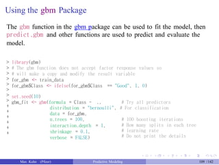Using the gbm Package
The gbm function in the gbm package can be used to fit the model, then
predict.gbm and other functions are used to predict and evaluate the
model.
>
>
>
>
>
>
>
>
+
+
+
+
+
+
library(gbm)
# The gbm function does not accept factor response values so
# will make a copy and modify the result variable
for_gbm <- train_data
for_gbm$Class <- ifelse(for_gbm$Class == "Good", 1, 0)
set.seed(10)
gbm_fit <- gbm(formula = Class ~ ., # Try all predictors
distribution = "bernoulli", # For classification
data = for_gbm,
n.trees = 100,
interaction.depth = 1,
shrinkage = 0.1,
verbose = FALSE)
# 100 boosting iterations
# How many splits in each tree
# learning rate
# Do not print the details
Max Kuhn (Pfizer) Predictive Modeling 109 /142
 