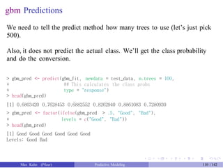 gbm Predictions
We need to tell the predict method how many trees to use (let’s just pick
500).
Also, it does not predict the actual class. We’ll get the class probability
and do the conversion.
> gbm_pred <- predict(gbm_fit, newdata = test_data, n.trees = 100,
+
+
> head(gbm_pred)
## This calculates the class probs
type = "response")
[1] 0.6803420 0.7628453 0.6882552 0.8262940 0.8861083 0.7280930
> gbm_pred <- factor(ifelse(gbm_pred > .5, "Good", "Bad"),
+
> head(gbm_pred)
levels = c("Good", "Bad"))
[1] Good Good Good Good Good Good
Levels: Good Bad
Max Kuhn (Pfizer) Predictive Modeling 110 /142
 