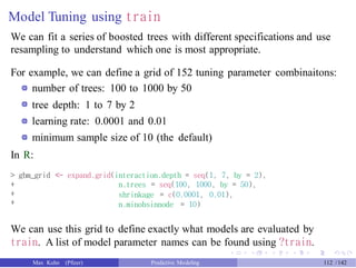 Model Tuning using train
We can fit a series of boosted trees with different specifications and use
resampling to understand which one is most appropriate.
For example, we can define a grid of 152 tuning parameter combinaitons:
number of trees: 100 to 1000 by 50
tree depth: 1 to 7 by 2
learning rate: 0.0001 and 0.01
minimum sample size of 10 (the default)
In R:
> gbm_grid <- expand.grid(interaction.depth = seq(1, 7, by = 2),
+
+
+
n.trees = seq(100, 1000, by = 50),
shrinkage = c(0.0001, 0.01),
n.minobsinnode = 10)
We can use this grid to define exactly what models are evaluated by
train. A list of model parameter names can be found using ?train.
Max Kuhn (Pfizer) Predictive Modeling 112 /142
 