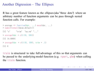 Another Digression – The Ellipses
R has a great feature known as the ellipses(aka "three dots") where an
arbitrary number of function arguments can be pass through nested
function calls. For example:
> average <- function(dat, ...) mean(dat, ...)
> names(formals(mean.default))
[1] "x" "trim" "na.rm" "..."
> average(dat = c(1:10, 100))
[1] 14.09091
> average(dat = c(1:10, 100), trim = .1)
[1] 6
train is structured to take full advantage of this so that arguments can
be passed to the underlying model function (e.g. rpart, gbm) when calling
the train function.
Max Kuhn (Pfizer) Predictive Modeling 113 /142
 