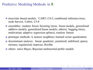 Predictive Modeling Methods in R
trees/rule–based models: CART; C4.5; conditional inference trees;
node harvest, Cubist, C5.0
ensembles: random forest; boosting (trees, linear models, generalized
additive models, generalized linear models, others); bagging (trees,
multivariate adaptive regression splines), rotation forests
prototype methods: k nearest neighbors; learned vector quantization
discriminant analysis: linear; quadratic; penalized; stabilized; sparse;
mixture; regularized; stepwise; flexible
others: naive Bayes; Bayesian multinomial probit models
Max Kuhn (Pfizer) Predictive Modeling 11 /142
 