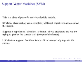 Support Vector Machines (SVM)
This is a class of powerful and very flexible models.
SVMs for classification use a completely different objective function called
the margin.
Suppose a hypothetical situation: a dataset of two predictors and we are
trying to predict the correct class (two possible classes).
Let’s further suppose that these two predictors completely separate the
classes
Max Kuhn (Pfizer) Predictive Modeling 122 /142
 
