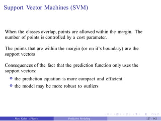 Support Vector Machines (SVM)
When the classes overlap, points are allowed within the margin. The
number of points is controlled by a cost parameter.
The points that are within the margin (or on it’s boundary) are the
support vectors
Consequences of the fact that the prediction function only uses the
support vectors:
the prediction equation is more compact and efficient
the model may be more robust to outliers
Max Kuhn (Pfizer) Predictive Modeling 127 /142
 