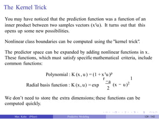The Kernel Trick
You may have noticed that the prediction function was a function of an
inner product between two samples vectors (xtu). It turns out that this'
opens up some new possibilities.
Nonlinear class boundaries can be computed using the "kernel trick".
The predictor space can be expanded by adding nonlinear functions in x.
These functions, which must satisfy specific mathematical criteria, include
common functions:
Polynomial : K (x , u) = (1 + x tu)p
r
-a
2
1
(x - u)2
Radial basis function : K (x, u) = exp
We don’t need to store the extra dimensions; these functions can be
computed quickly.
Max Kuhn (Pfizer) Predictive Modeling 128 /142
 