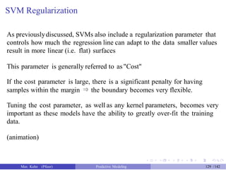 SVM Regularization
As previouslydiscussed, SVMs also include a regularization parameter that
controls how much the regression line can adapt to the data smaller values
result in more linear (i.e. flat) surfaces
This parameter is generally referred to as"Cost"
If the cost parameter is large, there is a significant penalty for having
samples within the margin ⇒ the boundary becomes very flexible.
Tuning the cost parameter, as well as any kernel parameters, becomes very
important as these models have the ability to greatly over-fit the training
data.
(animation)
Max Kuhn (Pfizer) Predictive Modeling 129 /142
 