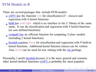 SVM Models in R
There are several packages that include SVM models:
e1071 has the function svm for classification (2+ classes) and
regression with 4 kernel functions
klaR has svmlight which is an interface to the C library of the same
name. It can do classification and regression with 4 kernel functions
(or user defined functions)
svmpath has an efficient function for computing 2-class models
(including 2 kernel functions)
kernlab contains ksvm for classification and regression with 9 built-in
kernel functions. Additional kernel function classes can be written.
Also, ksvm can be used for text mining with the tm package.
Personally, I prefer kernlab because it is the most general and contains
other kernel method functions (e1071 is probably the most popular).
Max Kuhn (Pfizer) Predictive Modeling 130 /142
 