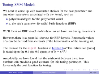 Tuning SVM Models
We need to come up with reasonable choices for the cost parameter and
any other parameters associated with the kernel, such as
polynomial degree for the polynomial kernel
a, the scale parameter for radial basis functions (RBF)
We’ll focus on RBF kernel models here, so we have two tuning parameters.
However, there is a potential shortcut for RBF kernels. Reasonable values
of a can be derived from elements of the kernel matrix of the training set.
The manual for the sigest function in kernlab has "The estimation [for a]
is based upon the 0.1 and 0.9 quantile of lx - x tl2."
Anecdotally, we have found that the mid-point between these two
numbers can provide a good estimate for this tuning parameter. This
leaves only the cost function for tuning.
Max Kuhn (Pfizer) Predictive Modeling 131 /142
 