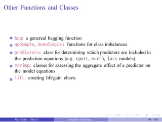 Other Functions and Classes
bag: a genereal bagging function
upSample, downSample: functions for class imbalances
predictors: class for determining which predictors are included in
the prediction equations (e.g. rpart, earth, lars models)
varImp: classes for assessing the aggregate effect of a predictor on
the model equations
lift: creating lift/gain charts
Max Kuhn (Pfizer) Predictive Modeling 140 /142
 