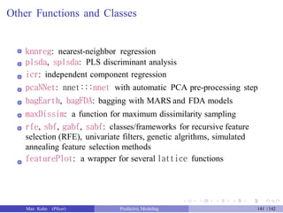 Other Functions and Classes
knnreg: nearest-neighbor regression
plsda, splsda: PLS discriminant analysis
icr: independent component regression
pcaNNet: nnet:::nnet with automatic PCA pre-processing step
bagEarth, bagFDA: bagging with MARS and FDA models
maxDissim: a function for maximum dissimilarity sampling
rfe, sbf, gabf, sabf: classes/frameworks for recursive feature
selection (RFE), univariate filters, genetic algrithms, simulated
annealing feature selection methods
featurePlot: a wrapper for several lattice functions
Max Kuhn (Pfizer) Predictive Modeling 141 /142
 