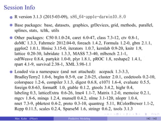 Session Info
R version 3.1.3 (2015-03-09), x86_64-apple-darwin10.8.0
Base packages: base, datasets, graphics, grDevices, grid, methods, parallel,
splines, stats, tcltk, utils
Other packages: C50 0.1.0-24, caret 6.0-47, class 7.3-12, ctv 0.8-1,
doMC 1.3.3, Fahrmeir 2012.04-0, foreach 1.4.2, Formula 1.2-0, gbm 2.1.1,
ggplot2 1.0.1, Hmisc 3.15-0, iterators 1.0.7, kernlab 0.9-20, knitr 1.9,
lattice 0.20-30, lubridate 1.3.3, MASS 7.3-40, mlbench 2.1-1,
odfWeave 0.8.4, partykit 1.0-0, plyr 1.8.1, pROC 1.8, reshape2 1.4.1,
rpart 4.1-9, survival 2.38-1, XML 3.98-1.1
Loaded via a namespace (and not attached): acepack 1.3-3.3,
BradleyTerry2 1.0-6, brglm 0.5-9, car 2.0-25, cluster 2.0.1, codetools 0.2-10,
colorspace 1.2-6, compiler 3.1.3, digest 0.6.8, e1071 1.6-4, evaluate 0.5.5,
foreign 0.8-63, formatR 1.0, gtable 0.1.2, gtools 3.4.2, highr 0.4,
labeling 0.3, latticeExtra 0.6-26, lme4 1.1-7, Matrix 1.2-0, memoise 0.2.1,
mgcv 1.8-6, minqa 1.2.4, munsell 0.4.2, nlme 3.1-120, nloptr 1.0.4,
nnet 7.3-9, pbkrtest 0.4-2, proto 0.3-10, quantreg 5.11, RColorBrewer 1.1-2,
Rcpp 0.11.5, scales 0.2.4, SparseM 1.6, stringr 0.6.2, tools 3.1.3
Max Kuhn (Pfizer) Predictive Modeling 142 /142
 