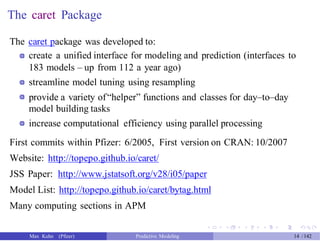 The caret Package
The caret package was developed to:
create a unified interface for modeling and prediction (interfaces to
183 models – up from 112 a year ago)
streamline model tuning using resampling
provide a variety of“helper” functions and classes for day–to–day
model building tasks
increase computational efficiency using parallel processing
First commits within Pfizer: 6/2005, First version on CRAN: 10/2007
Website: http://topepo.github.io/caret/
JSS Paper: http://www.jstatsoft.org/v28/i05/paper
Model List: http://topepo.github.io/caret/bytag.html
Many computing sections in APM
Max Kuhn (Pfizer) Predictive Modeling 14 /142
 