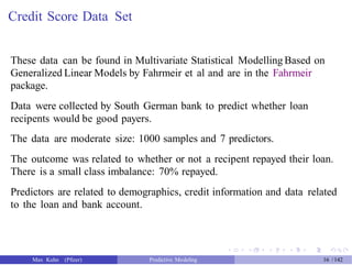 Credit Score Data Set
These data can be found in Multivariate Statistical Modelling Based on
Generalized Linear Models by Fahrmeir et al and are in the Fahrmeir
package.
Data were collected by South German bank to predict whether loan
recipents would be good payers.
The data are moderate size: 1000 samples and 7 predictors.
The outcome was related to whether or not a recipent repayed their loan.
There is a small class imbalance: 70% repayed.
Predictors are related to demographics, credit information and data related
to the loan and bank account.
Max Kuhn (Pfizer) Predictive Modeling 16 /142
 