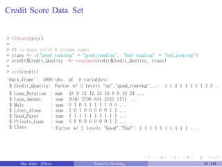 Credit Score Data Set
> library(plyr)
>
> ## to make valid R column names
> trans <- c("good running" = "good_running", "bad running" = "bad_running")
> credit$Credit_Quality <- revalue(credit$Credit_Quality, trans)
>
> str(credit)
'data.frame': 1000 obs. of 8 variables:
$ Credit_Quality: Factor w/ 3 levels "no","good_running",..: 1 1 3 1 1 1 1 1 2 3 .
$ Loan_Duration : num 18 9 12 12 12 10 8 6 18 24 ...
1049 2799 841 2122 2171 ...
0 1 0 1 1 1 1 1 0 0 ...
1 0 1 0 0 0 0 0 1 1 ...
1 1 1 1 1 1 1 1 1 1 ...
1 0 0 0 0 0 0 0 1 1 ...
$ Loan_Amount
$ Male
$ Lives_Alone
$ Good_Payer
$ Private_Loan
$ Class
: num
: num
: num
: num
: num
: Factor w/ 2 levels "Good","Bad": 1 1 1 1 1 1 1 1 1 1 ...
Max Kuhn (Pfizer) Predictive Modeling 18 /142
 