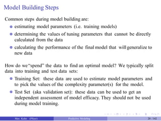 Model Building Steps
Common steps during model building are:
estimating model parameters (i.e. training models)
determining the values of tuning parameters that cannot be directly
calculated from the data
calculating the performance of the final model that willgeneralize to
new data
How do we“spend” the data to find an optimal model? We typically split
data into training and test data sets:
Training Set: these data are used to estimate model parameters and
to pick the values of the complexity parameter(s) for the model.
Test Set (aka validation set): these data can be used to get an
independent assessment of model efficacy. They should not be used
during model training.
Max Kuhn (Pfizer) Predictive Modeling 20 /142
 