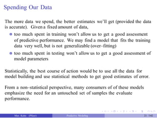 Spending Our Data
The more data we spend, the better estimates we’ll get (provided the data
is accurate). Given a fixed amount of data,
too much spent in training won’t allow us to get a good assessment
of predictive performance. We may find a model that fits the training
data very well, but is not generalizable (over–fitting)
too much spent in testing won’t allow us to get a good assessment of
model parameters
Statistically, the best course of action would be to use all the data for
model building and use statistical methods to get good estimates of error.
From a non–statistical perspective, many consumers of of these models
emphasize the need for an untouched set of samples the evaluate
performance.
Max Kuhn (Pfizer) Predictive Modeling 21 /142
 