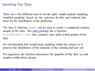 Spending Our Data
There are a few different ways to do the split: simple random sampling,
stratified sampling based on the outcome, by date and methods that
focus on the distribution of the predictors.
The base R function sample can be used to create a completely random
sample of the data. The caret package has a function
createDataPartition that conducts data splits within groups of the
data.
For classification, this would mean sampling within the classes as to
preserve the distribution of the outcome in the training and test sets
For regression, the function determines the quartiles of the data set and
samples within those groups
Max Kuhn (Pfizer) Predictive Modeling 22 /142
 