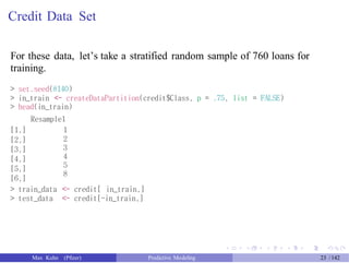 Credit Data Set
For these data, let’s take a stratified random sample of 760 loans for
training.
> set.seed(8140)
> in_train <- createDataPartition(credit$Class, p = .75, list = FALSE)
> head(in_train)
Resample1
[1,]
[2,]
[3,]
[4,]
[5,]
[6,]
1
2
3
4
5
8
> train_data <- credit[ in_train,]
> test_data <- credit[-in_train,]
Max Kuhn (Pfizer) Predictive Modeling 23 /142
 