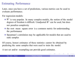 Estimating Performance
Later, once you have a set of predictions, various metrics can be used to
evaluate performance.
For regression models:
R2 is very popular. In many complex models, the notion of the model
degrees of freedom is difficult. Unadjusted R2 can be used, but does
not penalize complexity
the root mean square error is a common metric for understanding
the performance
Spearman’s correlation may be applicable for models that are used to
rank samples
Of course, honest estimates of these statistics cannot be obtained by
predicting the same samples that were used to train the model.
A test set and/or resampling can provide good estimates.
Max Kuhn (Pfizer) Predictive Modeling 25 /142
 