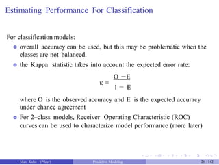Estimating Performance For Classification
For classification models:
overall accuracy can be used, but this may be problematic when the
classes are not balanced.
the Kappa statistic takes into account the expected error rate:
O −E
κ =
1 − E
where O is the observed accuracy and E is the expected accuracy
under chance agreement
For 2–class models, Receiver Operating Characteristic (ROC)
curves can be used to characterize model performance (more later)
Max Kuhn (Pfizer) Predictive Modeling 26 /142
 