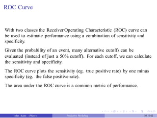 ROC Curve
With two classes the Receiver Operating Characteristic (ROC) curve can
be used to estimate performance using a combination of sensitivity and
specificity.
Given the probability of an event, many alternative cutoffs can be
evaluated (instead of just a 50% cutoff). For each cutoff, we can calculate
the sensitivity and specificity.
The ROC curve plots the sensitivity (eg. true positive rate) by one minus
specificity (eg. the false positive rate).
The area under the ROC curve is a common metric of performance.
Max Kuhn (Pfizer) Predictive Modeling 30 /142
 