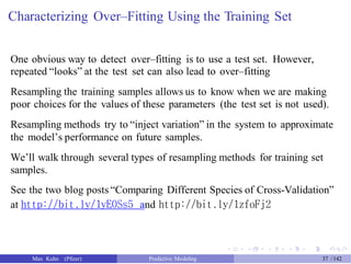 Characterizing Over–Fitting Using the Training Set
One obvious way to detect over–fitting is to use a test set. However,
repeated “looks” at the test set can also lead to over–fitting
Resampling the training samples allows us to know when we are making
poor choices for the values of these parameters (the test set is not used).
Resampling methods try to “inject variation” in the system to approximate
the model’s performance on future samples.
We’ll walk through several types of resampling methods for training set
samples.
See the two blog posts “Comparing Different Species of Cross-Validation”
at http://bit.ly/1yE0Ss5 and http://bit.ly/1zfoFj2
Max Kuhn (Pfizer) Predictive Modeling 37 /142
 