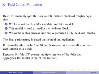K –Fold Cross–Validation
Here, we randomly split the data into K distinct blocks of roughly equal
size.
We leave out the first block of data and fit a model.
This model is used to predict the held-out block
We continue this process until we’ve predicted all K held–out blocks
1
2
3
The final performance is based on the hold-out predictions
K is usually taken to be 5 or 10 and leave one out cross–validation has
each sample as a block
Repeated K –fold CV creates multiple versions of the folds and
aggregates the results (I prefer this method)
Max Kuhn (Pfizer) Predictive Modeling 38 /142
 
