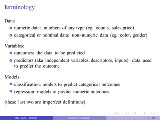 Terminology
Data:
numeric data: numbers of any type (eg. counts, sales price)
categorical or nominal data: non–numeric data (eg. color, gender)
Variables:
outcomes: the data to be predicted
predictors (aka independent variables, descriptors, inputs): data used
to predict the outcome
Models:
classification: models to predict categorical outcomes
regression: models to predict numeric outcomes
(these last two are imperfect definitions)
Max Kuhn (Pfizer) Predictive Modeling 3 /142
 