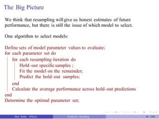 The Big Picture
We think that resampling willgive us honest estimates of future
performance, but there is still the issue of which model to select.
One algorithm to select models:
Define sets of model parameter values to evaluate;
for each parameter set do
for each resampling iteration do
Hold–out specific samples ;
Fit the model on the remainder;
Predict the hold–out samples;
end
Calculate the average performance across hold–out predictions
end
Determine the optimal parameter set;
Max Kuhn (Pfizer) Predictive Modeling 41 /142
 