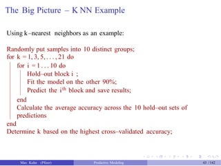 The Big Picture – K NN Example
Using k–nearest neighbors as an example:
Randomly put samples into 10 distinct groups;
for k = 1, 3, 5, . . . , 21 do
for i = 1 . . . 10 do
Hold–out block i ;
Fit the model on the other 90%;
Predict the ith block and save results;
end
Calculate the average accuracy across the 10 hold–out sets of
predictions
end
Determine k based on the highest cross–validated accuracy;
Max Kuhn (Pfizer) Predictive Modeling 43 /142
 