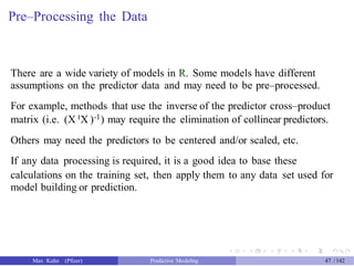 Pre–Processing the Data
There are a wide variety of models in R. Some models have different
assumptions on the predictor data and may need to be pre–processed.
For example, methods that use the inverse of the predictor cross–product
matrix (i.e. (X tX )-1) may require the elimination of collinear predictors.
Others may need the predictors to be centered and/or scaled, etc.
If any data processing is required, it is a good idea to base these
calculations on the training set, then apply them to any data set used for
model building or prediction.
Max Kuhn (Pfizer) Predictive Modeling 47 /142
 