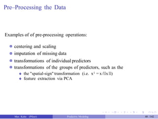 Pre–Processing the Data
Examples of of pre-processing operations:
centering and scaling
imputation of missing data
transformations of individual predictors
transformations of the groups of predictors, such as the
the "spatial-sign" transformation (i.e. xi = x/llxll)
feature extraction via PCA
�
�
Max Kuhn (Pfizer) Predictive Modeling 48 /142
 