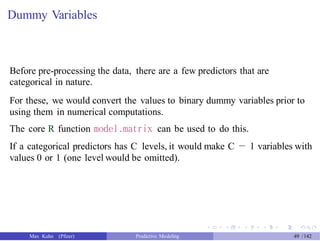 Dummy Variables
Before pre-processing the data, there are a few predictors that are
categorical in nature.
For these, we would convert the values to binary dummy variables prior to
using them in numerical computations.
The core R function model.matrix can be used to do this.
If a categorical predictors has C levels, it would make C − 1 variables with
values 0 or 1 (one level would be omitted).
Max Kuhn (Pfizer) Predictive Modeling 49 /142
 