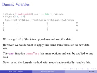 Dummy Variables
> alt_data <- model.matrix(Class ~ ., data = train_data)
> alt_data[1:4, 1:3]
(Intercept) Credit_Qualitygood_running Credit_Qualitybad_running
1
2
3
4
1
1
1
1
0
0
0
0
0
0
1
0
We can get rid of the intercept column and use this data.
However, we would want to apply this same transformation to new data
sets.
The caret function dummyVars has more options and can be applied to any
data
Note: using the formula method with models automatically handles this.
Max Kuhn (Pfizer) Predictive Modeling 51 /142
 