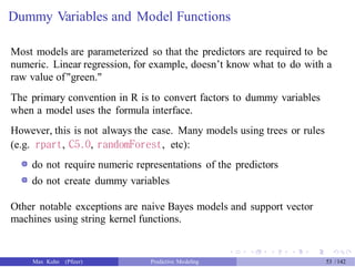 Dummy Variables and Model Functions
Most models are parameterized so that the predictors are required to be
numeric. Linear regression, for example, doesn’t know what to do with a
raw value of"green."
The primary convention in R is to convert factors to dummy variables
when a model uses the formula interface.
However, this is not always the case. Many models using trees or rules
(e.g. rpart, C5.0, randomForest, etc):
do not require numeric representations of the predictors
do not create dummy variables
Other notable exceptions are naive Bayes models and support vector
machines using string kernel functions.
Max Kuhn (Pfizer) Predictive Modeling 53 /142
 