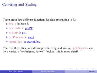 Centering and Scaling
There are a few different functions for data processing in R:
scale in base R
ScaleAdv in pcaPP
stdize in pls
preProcess in caret
normalize in sparseLDA
The first three functions do simple centering and scaling. preProcess can
do a variety of techniques, so we’ll look at this in more detail.
Max Kuhn (Pfizer) Predictive Modeling 54 /142
 
