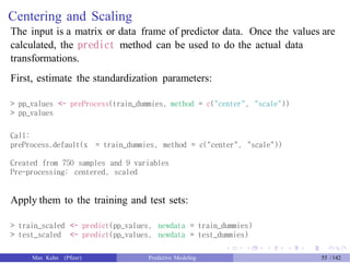 Centering and Scaling
The input is a matrix or data frame of predictor data. Once the values are
calculated, the predict method can be used to do the actual data
transformations.
First, estimate the standardization parameters:
> pp_values <- preProcess(train_dummies, method = c("center", "scale"))
> pp_values
Call:
preProcess.default(x = train_dummies, method = c("center", "scale"))
Created from 750 samples and 9 variables
Pre-processing: centered, scaled
Apply them to the training and test sets:
> train_scaled <- predict(pp_values, newdata = train_dummies)
> test_scaled <- predict(pp_values, newdata = test_dummies)
Max Kuhn (Pfizer) Predictive Modeling 55 /142
 