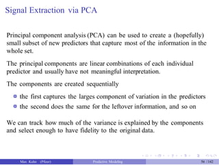 Signal Extraction via PCA
Principal component analysis (PCA) can be used to create a (hopefully)
small subset of new predictors that capture most of the information in the
whole set.
The principal components are linear combinations of each individual
predictor and usually have not meaningful interpretation.
The components are created sequentially
the first captures the larges component of variation in the predictors
the second does the same for the leftover information, and so on
We can track how much of the variance is explained by the components
and select enough to have fidelity to the original data.
Max Kuhn (Pfizer) Predictive Modeling 56 /142
 