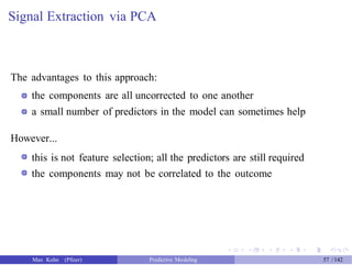 Signal Extraction via PCA
The advantages to this approach:
the components are all uncorrected to one another
a small number of predictors in the model can sometimes help
However...
this is not feature selection; all the predictors are still required
the components may not be correlated to the outcome
Max Kuhn (Pfizer) Predictive Modeling 57 /142
 