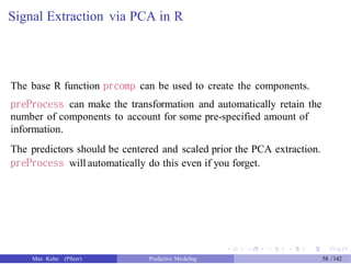Signal Extraction via PCA in R
The base R function prcomp can be used to create the components.
preProcess can make the transformation and automatically retain the
number of components to account for some pre-specified amount of
information.
The predictors should be centered and scaled prior the PCA extraction.
preProcess will automatically do this even if you forget.
Max Kuhn (Pfizer) Predictive Modeling 58 /142
 