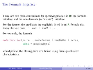 The Formula Interface
There are two main conventions for specifyingmodels in R: the formula
interface and the non–formula (or “matrix”) interface.
For the former, the predictors are explicitly listed in an R formula that
looks like: outcome ∼ var1 + var2 + ....
For example, the formula
modelFunction(price ~ numBedrooms + numBaths + acres,
data = housingData)
would predict the closing price of a house using three quantitative
characteristics.
Max Kuhn (Pfizer) Predictive Modeling 5 /142
 