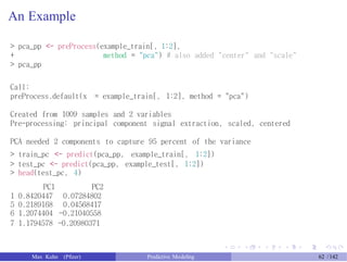 An Example
> pca_pp <- preProcess(example_train[, 1:2],
+
> pca_pp
method = "pca") # also added "center" and "scale"
Call:
preProcess.default(x = example_train[, 1:2], method = "pca")
Created from 1009 samples and 2 variables
Pre-processing: principal component signal extraction, scaled, centered
PCA needed 2 components to capture 95 percent of the variance
> train_pc <- predict(pca_pp, example_train[, 1:2])
> test_pc <- predict(pca_pp, example_test[, 1:2])
> head(test_pc, 4)
PC1
1 0.8420447
5 0.2189168
6 1.2074404
PC2
0.07284802
0.04568417
-0.21040558
7 1.1794578 -0.20980371
Max Kuhn (Pfizer) Predictive Modeling 62 /142
 